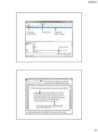9/2/2013
16
1. Enter the
search term(s)
2. Click “Find” 3. Select the
citation to insert
4. Click “Insert”
31
1. Be sure you are using the correct style,
especially if you modified the default style.
2. The in-text citation was inserted. Superscript number for ACS.
3. The reference was formatted
for the style selected.
Note: If the journal title is not abbreviated, you may need to manually edit
or add the abbreviation (Tools/Open Term Lists/Journals Term List).
32
 