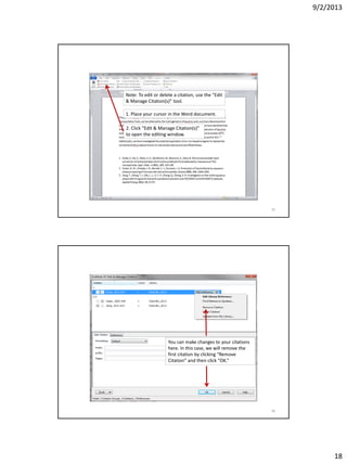 9/2/2013
18
Note: To edit or delete a citation, use the “Edit
& Manage Citation(s)” tool.
1. Place your cursor in the Word document.
2. Click “Edit & Manage Citation(s)”
to open the editing window.
35
You can make changes to your citations
here. In this case, we will remove the
first citation by clicking “Remove
Citation” and then click “OK.”
36
 