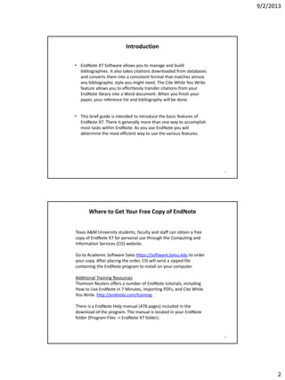 9/2/2013
2
Introduction
• EndNote X7 Software allows you to manage and build
bibliographies. It also takes citations downloaded from databases
and converts them into a consistent format that matches almost
any bibliographic style you might need. The Cite While You Write
feature allows you to effortlessly transfer citations from your
EndNote library into a Word document. When you finish your
paper, your reference list and bibliography will be done.
• This brief guide is intended to introduce the basic features of
EndNote X7. There is generally more than one way to accomplish
most tasks within EndNote. As you use EndNote you will
determine the most efficient way to use the various features.
3
Where to Get Your Free Copy of EndNote
Texas A&M University students, faculty and staff can obtain a free
copy of EndNote X7 for personal use through the Computing and
Information Services (CIS) website.
Go to Academic Software Sales https://software.tamu.edu to order
your copy. After placing the order, CIS will send a zipped file
containing the EndNote program to install on your computer.
Additional Training Resources
Thomson Reuters offers a number of EndNote tutorials, including
How to Use EndNote in 7 Minutes, Importing PDFs, and Cite While
You Write. http://endnote.com/training.
There is a EndNote Help manual (478 pages) included in the
download of the program. The manual is located in your EndNote
folder (Program Files -> EndNote X7 folder).
4
 