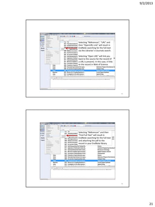 9/2/2013
21
Selecting “References”, “URL” and
then “OpenURL Link” will result in
EndNote searching for the full-text
via the Libraries’ e-Journals search.
Selecting “Open URL” will link you
back to the source for the record (if
a URL is present). In this case, it links
to the record in Web of Science.
41
Selecting “References” and then
“Find Full Text” will result in
EndNote searching for the full-text
and attaching the pdf to the
record in your EndNote library.
42
 