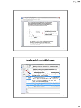 9/2/2013
27
The figure and caption
have been inserted into
the document.
53
Creating an Independent Bibliography
1. Select the style you want from the drop down menu.
2. Select the citations you want. Hold down the Ctrl
button to select multiple citations
3. From the “Edit” menu, select “Copy Formatted” to
copy the citations to the clipboard.
4. Open a Word document and place the cursor where
you want the citations to appear. Then Paste using
(Ctrl+V) to create the bibliography.
54
 