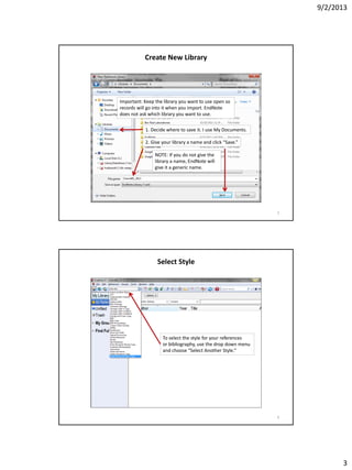 9/2/2013
3
Create New Library
Important: Keep the library you want to use open so
records will go into it when you import. EndNote
does not ask which library you want to use.
1. Decide where to save it. I use My Documents.
2. Give your library a name and click “Save.”
NOTE: If you do not give the
library a name, EndNote will
give it a generic name.
5
Select Style
To select the style for your references
or bibliography, use the drop down menu
and choose “Select Another Style.”
6
 