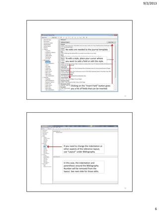 9/2/2013
6
No edits are needed to the journal template.
To edit a style, place your cursor where
you want to add a field or edit the style.
Clicking on the “Insert Field” button gives
you a list of fields that can be inserted.
11
If you need to change the indentation or
other aspects of the reference layout,
use “Layout” under Bibliography.
In this case, the indentation and
parenthesis around the Bibliography
Number will be removed from the
layout. See next slide for those edits.
12
 