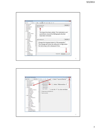 9/2/2013
7
The layout has been edited. The indentation and
parenthesis around the Bibliography Number
have been removed.
Change the Hanging Indent to “All paragraphs.”
This change will cause the reference to align when
the text wraps onto subsequent lines.
13
1. Select “Journal Names”
2. Select “Abbreviation 1”
3. Use the “x” to close window.
14
 
