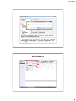 9/2/2013
8
Click “Yes” to save changes.
When asked, give your edited style a different name so it will be saved.
Then be sure to select the modified style.
If your edited style name is not listed in the list of styles, got to Edit/Output
Style/Open Style Manager and put a check beside your edited style. Then
using the “x” to close the window. The edited style should then appear.
15
Select Journal List
1. To import a list of journal title
abbreviations, click on “Tools.”
3. Select “Journals Term List”
2. Select “Open Terms Lists”
16
 