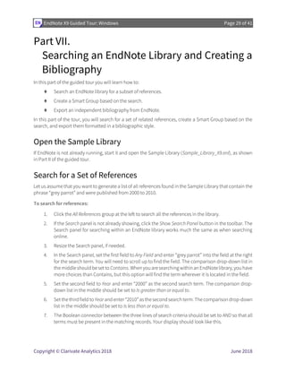 EndNote X9 Guided Tour: Windows Page 29 of 41
Copyright © Clarivate Analytics 2018 June 2018
Part VII.
Searching an EndNote Library and Creating a
Bibliography
In this part of the guided tour you will learn how to:
⧫ Search an EndNote library for a subset of references.
⧫ Create a Smart Group based on the search.
⧫ Export an independent bibliography from EndNote.
In this part of the tour, you will search for a set of related references, create a Smart Group based on the
search, and export them formatted in a bibliographic style.
Open the Sample Library
If EndNote is not already running, start it and open the Sample Library (Sample_Library_X9.enl), as shown
in Part II of the guided tour.
Search for a Set of References
Let us assume that you want to generate a list of all references found in the Sample Library that contain the
phrase “grey parrot” and were published from 2000 to 2010.
To search for references:
1. Click the All References group at the left to search all the references in the library.
2. If the Search panel is not already showing, click the Show Search Panel button in the toolbar. The
Search panel for searching within an EndNote library works much the same as when searching
online.
3. Resize the Search panel, if needed.
4. In the Search panel, set the first field to Any Field and enter “grey parrot” into the field at the right
for the search term. You will need to scroll up to find the field. The comparison drop-down list in
themiddleshould beset to Contains. When you aresearching within an EndNotelibrary, you have
more choices than Contains, but this option will find the term wherever it is located in the field.
5. Set the second field to Year and enter “2000” as the second search term. The comparison drop-
down list in the middle should be set to Is greater than or equal to.
6. Set thethirdfield to Year and enter“2010”asthesecondsearch term. Thecomparison drop-down
list in the middle should be set to Is less than or equal to.
7. The Boolean connector between the three lines of search criteria should be set to AND so that all
terms must be present in the matching records. Your display should look like this.
 
