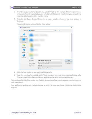 EndNote X9 Guided Tour: Windows Page 31 of 41
Copyright © Clarivate Analytics 2018 June 2018
6. From the Output style drop-down menu, select APA 6th for this example. This drop-down menu
shows your favorite styles, but you can select any EndNote style installed on your computer by
selecting Select another style... from the menu.
7. Mark the box Export Selected References to export only the references you have selected in
EndNote.
You should now see settings like the those below.
8. Click the Save button to save your new bibliography.
9. Open the new Grey Parrots 2000-2010.rtf file in your word processor to see your new bibliography.
You can now edit this document as you would any other word-processing document.
This concludes Part VII of the guided tour. Part VIII demonstrates how to write a paper and cite references
in Microsoft Word.
If you are finished working with EndNote for now, go to the File menu and choose Exit to close the EndNote
program.
 