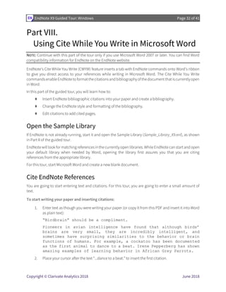 EndNote X9 Guided Tour: Windows Page 32 of 41
Copyright © Clarivate Analytics 2018 June 2018
Part VIII.
Using Cite While You Write in Microsoft Word
NOTE: Continue with this part of the tour only if you use Microsoft Word 2007 or later. You can find Word
compatibility information for EndNote on the EndNote website.
EndNote’s Cite While You Write (CWYW) feature inserts a tab with EndNote commands onto Word’s ribbon
to give you direct access to your references while writing in Microsoft Word. The Cite While You Write
commandsenableEndNotetoformatthecitationsandbibliographyofthedocumentthatiscurrentlyopen
in Word.
In this part of the guided tour, you will learn how to:
⧫ Insert EndNote bibliographic citations into your paper and create a bibliography.
⧫ Change the EndNote style and formatting of the bibliography.
⧫ Edit citations to add cited pages.
Open the Sample Library
If EndNote is not already running, start it and open the Sample Library (Sample_Library_X9.enl), as shown
in Part II of the guided tour.
EndNote will look for matching references in the currently open libraries. While EndNote can start and open
your default library when needed by Word, opening the library first assures you that you are citing
references from the appropriate library.
For this tour, start Microsoft Word and create a new blank document.
Cite EndNote References
You are going to start entering text and citations. For this tour, you are going to enter a small amount of
text.
To start writing your paper and inserting citations:
1. Enter text as though you were writing your paper (or copy it from this PDF and insert it into Word
as plain text):
“Birdbrain” should be a compliment.
Pioneers in avian intelligence have found that although birds’
brains are very small, they are incredibly intelligent, and
sometimes have surprising similarities to the behavior or brain
functions of humans. For example, a cockatoo has been documented
as the first animal to dance to a beat. Irene Pepperberg has shown
amazing examples of learning behavior in African Grey Parrots.
2. Place your cursor after the text “...dance to a beat.” to insert the first citation.
 