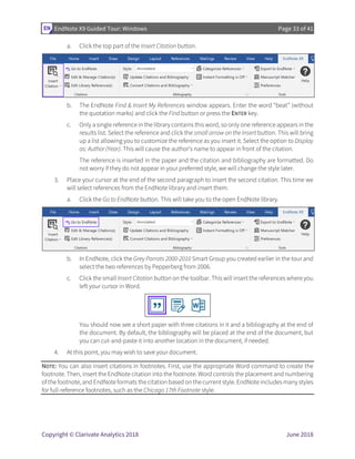 EndNote X9 Guided Tour: Windows Page 33 of 41
Copyright © Clarivate Analytics 2018 June 2018
a. Click the top part of the Insert Citation button.
b. The EndNote Find & Insert My References window appears. Enter the word “beat” (without
the quotation marks) and click the Find button or press the ENTER key.
c. Only a single reference in the library contains this word, so only one reference appears in the
results list. Select the reference and click the small arrow on the Insert button. This will bring
up a list allowing you to customize the reference as you insert it. Select the option to Display
as: Author (Year). This will cause the author’s name to appear in front of the citation.
The reference is inserted in the paper and the citation and bibliography are formatted. Do
not worry if they do not appear in your preferred style, we will change the style later.
3. Place your cursor at the end of the second paragraph to insert the second citation. This time we
will select references from the EndNote library and insert them.
a. Click the Go to EndNote button. This will take you to the open EndNote library.
b. In EndNote, click the Grey Parrots 2000-2010 Smart Group you created earlier in the tour and
select the two references by Pepperberg from 2006.
c. Click the small Insert Citation button on the toolbar. This will insert the references where you
left your cursor in Word.
You should now see a short paper with three citations in it and a bibliography at the end of
the document. By default, the bibliography will be placed at the end of the document, but
you can cut-and-paste it into another location in the document, if needed.
4. At this point, you may wish to save your document.
NOTE: You can also insert citations in footnotes. First, use the appropriate Word command to create the
footnote. Then, insert the EndNote citation into the footnote. Word controls the placement and numbering
of the footnote, and EndNote formats the citation based on the current style. EndNote includes many styles
for full-reference footnotes, such as the Chicago 17th Footnote style.
 