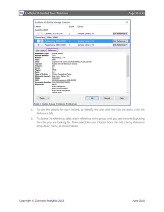 EndNote X9 Guided Tour: Windows Page 38 of 41
Copyright © Clarivate Analytics 2018 June 2018
a. To see the details for each record, to identify the one with the title we want, click the
Reference tab.
b. To delete the reference, select each reference in the group until you see the one displaying
the title you are looking for. Then select Remove Citation from the Edit Library Reference
drop-down menu, as shown below.
 