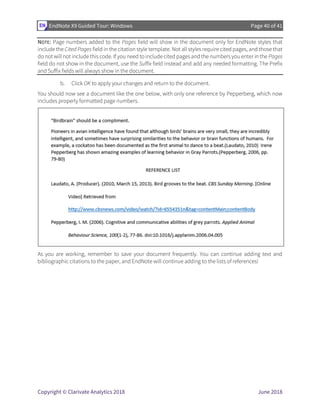 EndNote X9 Guided Tour: Windows Page 40 of 41
Copyright © Clarivate Analytics 2018 June 2018
NOTE: Page numbers added to the Pages field will show in the document only for EndNote styles that
include the Cited Pages field in the citation style template. Not all styles require cited pages, and those that
do not will not include this code. If you need to include cited pages and the numbers you enter in the Pages
field do not show in the document, use the Suffix field instead and add any needed formatting. The Prefix
and Suffix fields will always show in the document.
b. Click OK to apply your changes and return to the document.
You should now see a document like the one below, with only one reference by Pepperberg, which now
includes properly formatted page numbers.
As you are working, remember to save your document frequently. You can continue adding text and
bibliographic citations to the paper, and EndNote will continue adding to the lists of references!
 