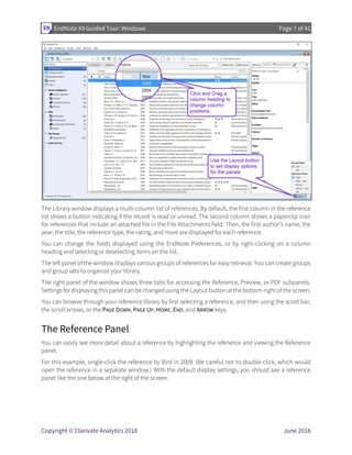 EndNote X9 Guided Tour: Windows Page 7 of 41
Copyright © Clarivate Analytics 2018 June 2018
The Library window displays a multi-column list of references. By default, the first column in the reference
list shows a button indicating if the record is read or unread. The second column shows a paperclip icon
for references that include an attached file in the File Attachments field. Then, the first author’s name, the
year, the title, the reference type, the rating, and more are displayed for each reference.
You can change the fields displayed using the EndNote Preferences, or by right-clicking on a column
heading and selecting or deselecting items on the list.
The left panel of the window displays various groups of references for easy retrieval. You can create groups
and group sets to organize your library.
The right panel of the window shows three tabs for accessing the Reference, Preview, or PDF subpanels.
Settings for displaying this panel can be changed using the Layout button at the bottom-right of the screen.
You can browse through your reference library by first selecting a reference, and then using the scroll bar,
the scroll arrows, or the PAGE DOWN, PAGE UP, HOME, END, and ARROW keys.
The Reference Panel
You can easily see more detail about a reference by highlighting the reference and viewing the Reference
panel.
For this example, single-click the reference by Bird in 2009. (Be careful not to double-click, which would
open the reference in a separate window.) With the default display settings, you should see a reference
panel like the one below at the right of the screen.
 