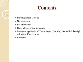Contents
1
⚫ Introduction of Steroids
⚫ Nomenclature
⚫ Sex Hormones
⚫ Biosynthesis of sex hormones
⚫ Structure, synthesis of Testosterone, Oestriol, Oestradiol, Diethyl
stilbestrol, Progesterone
⚫ Reference
 