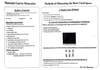 Materials Used in Obturation
Sealers (Cements)
• Gutta-percha or silver points are cemented in the canal by using sealers to
fonn fluid-tight seal at the apex..
• Also fill patent accessory canals and multiple foramens.
Zinc Oxide Ca Hydroxide Resin
Ideal Root Canal Sealer
l . Provide an excellent seal when seL
2.. Produce adhesion the canal walls and the filling material.
3. radiopaque.
4. non-staining.
5. dimensionally stable.
6. easily mixed and introduced into the canals.
7. easily removed .
8. insoluble in tissue fluids..
9. bactericidal or discourage bacterial growth.
10. non-irritating to perirad.icular tissue.
l l. set slowly to ensure sufficient working time .
12. Not provoke an immune response in periradicular tissue.
13. not mutagcn.ic no.r carcinogenic.
Sealers mayhave:
I. Ncuroco."<ic cfficls,
2. Prolonged effect on ncn-c transmission. and Paresthesia
ifexmdcd illto die iaferior alvcab.r canal
Methods of Obturating the Root Canal Space
I. Single Cone Method
Used when:
I. The canal walls are narrow and parallel.
2. The primary cone fits snuely in the apical third.
3. The canal is too wide (a custom cone be cused).
4. The canal prepared by NiTi rotary tiles (use erent taper gutta-percha).
II. Lateral Compaction (Condensation) Technique
Before obturation, several important steps must first be completed:
l. Spreader size determination.
2. Master cone size determination.
3. Drying the canal after irrigation.
4. Mix.ing and placement of the sealer.
'For placing sealer·
Spreadershould be previously tested to reach to within 2.0 -3.0 mm ofapical constriction
.!A ./1 ./!
fl:I .rt-~
The initial (master} point mav not go completelv into the full length due to:
I. The master file was not use to its full extenL
2. Difference btt.vecn the size of instruments and guna-percha. (manufacture error).
3. Debris was dislodged into the canal.
 