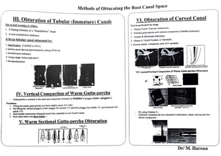 ______________:,
M
=et~
h:o_:
d~
s~o~
f ~
O:b~
tu
~r~a~
ti:.
n~gthe.-
R
_o
_o
_
t_c_a
_n
_a_
l_
S_
p_
a_
ce
__________
Th• •
0
~:.?.?
i!~,::,tionofTubular (Immature) Canals
l. Aflaring foremen of a"blunderbuss" sh
2
ape.
. A non-constrictive temun
· .us.
A large tubular canal obturated bv:
I. Apcxification {Ca(OH)2 or lv1TA}.
2 primary · th
· pomt at has been blunted by cutting off the tip.
3. lnvcrted point technique.
4· Using 8 large "tailor-made point''.
5. Revascuarization.
IV. Vertical Compaction ofWarm Gutta-percha
- Gutta--pcrcha is wanned in the canal and compacted vertically by Scbilder's pluggers (nine pluggers ) .
Procedure
I. Filling the master gutta-percha (cut back slightly short, 0.5-1.0m)
2. Pre-fitting the vertical pluggers (wider plugger for coronal 1/3, narrower plugger for middle 1/3, and narrowest for
apical 1/3).
3. Heat transfer instruments (designed much like a spreader or use Touch'n heat)
4. Root canal sealer (use Kerr Sealer).
V. Warm Sectional Gutta-percha Obturation
VJ. Obturation of Curved Canal
Can be performed by using;
I. Rotary Nickel-Titanium instruments.
2. Wanned guna-percha with vertical compaction (Schilder technique).
3. System B (Buchanan technique).
4. Obtura 11, Ultrafil System, orThermafil.
S. Routine lateral compaction with NiTi spreader.
VII. LatenVVertical Comp2etion of Warm GatD-percba Obturation
- By using Endotec II.
- Endotech combines the two obturation techniques; wann venical and the
lateral compaction.
.:._; ~ ~~t::,i
. . ·- ·C _...:.~-- ~.,
.____.__
,• '~.,:..~::': ~~-~-
~-=.--
7'.':.'°','C:eii=,iiio1;1,;f-?c:~it~~=~~:~i1~i~
Dr/ M. Haroun
 