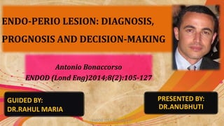 ENDO-PERIO LESION: DIAGNOSIS,
PROGNOSIS AND DECISION-MAKING
Antonio Bonaccorso
ENDOD (Lond Eng)2014;8(2):105-127
ENDOD 2014;8(2):105-127 1
GUIDED BY:
DR.RAHUL MARIA
PRESENTED BY:
DR.ANUBHUTI
 