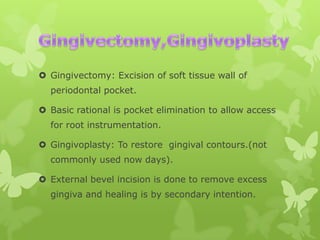  Gingivectomy: Excision of soft tissue wall of
periodontal pocket.
 Basic rational is pocket elimination to allow access
for root instrumentation.
 Gingivoplasty: To restore gingival contours.(not
commonly used now days).
 External bevel incision is done to remove excess
gingiva and healing is by secondary intention.

 
