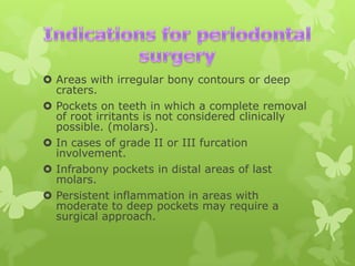  Areas with irregular bony contours or deep
craters.
 Pockets on teeth in which a complete removal
of root irritants is not considered clinically
possible. (molars).
 In cases of grade II or III furcation
involvement.
 Infrabony pockets in distal areas of last
molars.
 Persistent inflammation in areas with
moderate to deep pockets may require a
surgical approach.

 