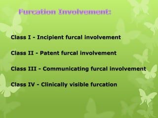 Class I - Incipient furcal involvement
Class II - Patent furcal involvement
Class III - Communicating furcal involvement
Class IV - Clinically visible furcation

 