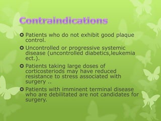  Patients who do not exhibit good plaque
control.
 Uncontrolled or progressive systemic
disease (uncontrolled diabetics,leukemia
ect.).
 Patients taking large doses of
corticosteriods may have reduced
resistance to stress associated with
surgery ..
 Patients with imminent terminal disease
who are debilitated are not candidates for
surgery.

 