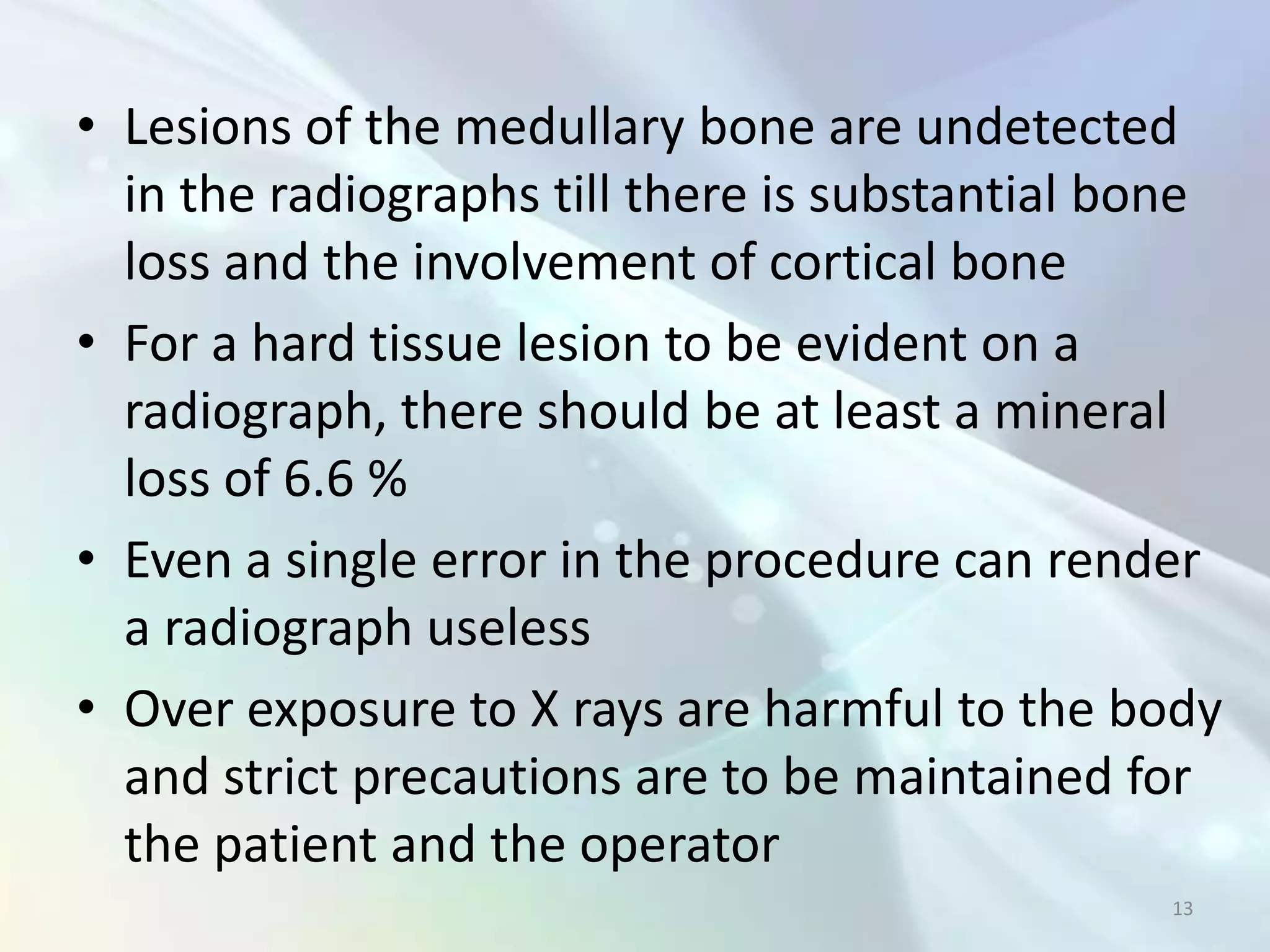 • Lesions of the medullary bone are undetected
  in the radiographs till there is substantial bone
  loss and the involvement of cortical bone
• For a hard tissue lesion to be evident on a
  radiograph, there should be at least a mineral
  loss of 6.6 %
• Even a single error in the procedure can render
  a radiograph useless
• Over exposure to X rays are harmful to the body
  and strict precautions are to be maintained for
  the patient and the operator
                                                13
 