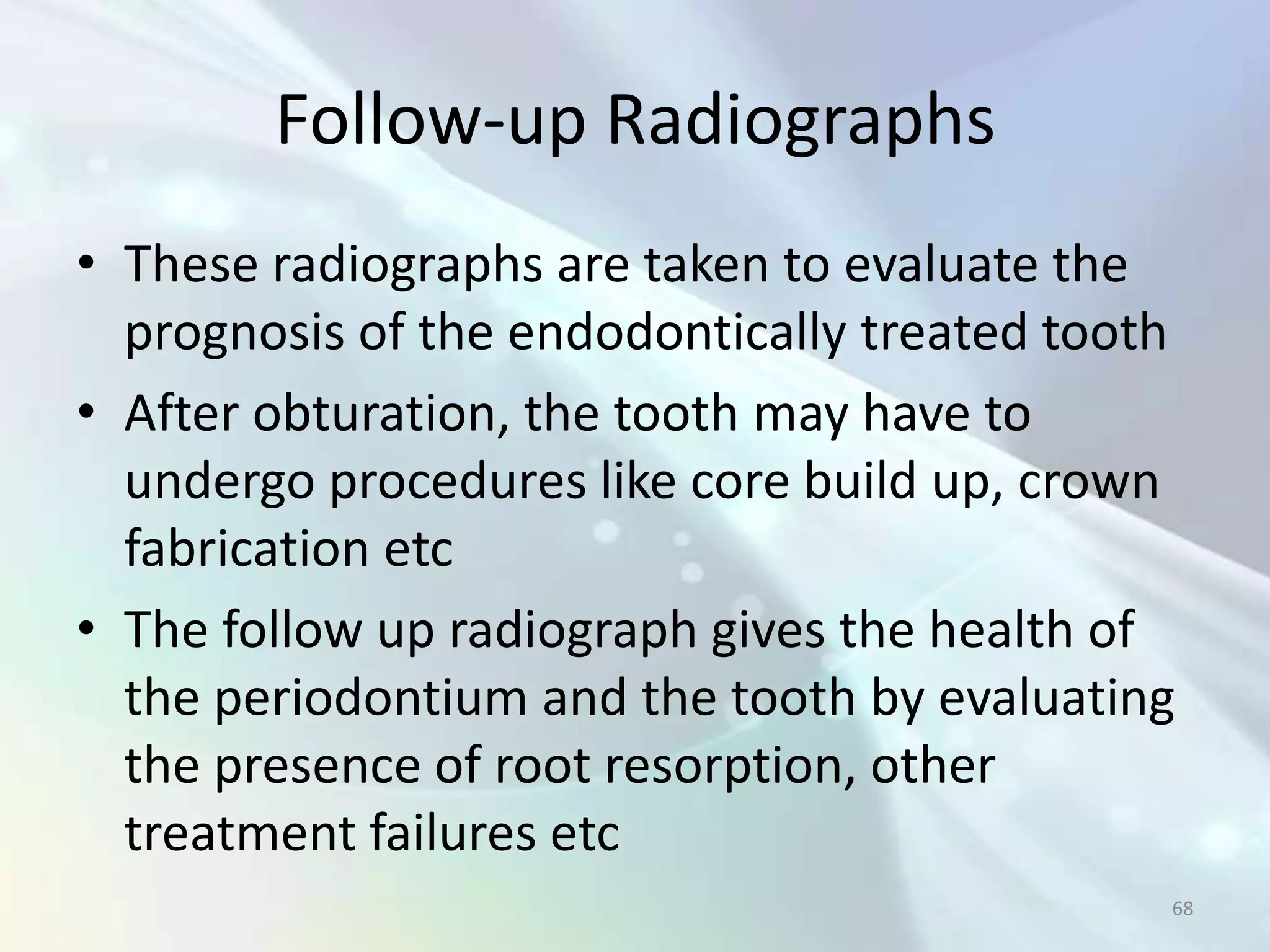 Follow-up Radiographs
• These radiographs are taken to evaluate the
  prognosis of the endodontically treated tooth
• After obturation, the tooth may have to
  undergo procedures like core build up, crown
  fabrication etc
• The follow up radiograph gives the health of
  the periodontium and the tooth by evaluating
  the presence of root resorption, other
  treatment failures etc
                                              68
 