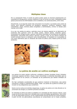 Múltiples Usos
Por su composición física, el aceite de palma puede usarse en diversas preparaciones sin
necesidad de hidrogenarse, proceso mediante el cual se forman los trans, indeseables ácidos
grasos precursores de enfermedades como la diabetes y los cardiovasculares, entre otras.

Actualmente, es el segundo aceite más consumido en el mundo y se emplea como aceite de
cocina, para elaborar productos de panadería, pastelería, confitería, heladería, sopas
instantáneas, salsas, diversos platos congelados y deshidratados, cremas no lácteas para
mezclar con el café.

A su vez, los aceites de palma y palmiste sirven de manera especial en la fabricación de
productos óleo químicos como los ácidos grasos, ésteres grasos, alcoholes grasos,
compuestos de nitrógeno graso y glicerol, elementos esenciales en la producción de jabones,
detergentes, lubricantes para pintura, barnices, gomas y tinta. En los últimos tiempos ha
venido tomando fuerza su utilización como biocombustible. El biodiésel en la actualidad es
una nueva alternativa para la utilización del aceite de palma como materia prima de otros
productos.




             La palma de aceite un cultivo ecológico
 Las palmas de aceite adultas conforman verdaderos paisajes forestales donde cohabitan
 numerosas especies de flora y fauna. Crean microclimas y ambientes favorables para la
 sostenibilidad de los cultivos y el bienestar de las poblaciones que habitan alrededor de
 ellas.

 Por fijar cantidades considerables de gas carbónico mediante la fotosíntesis, esta planta
 contribuye a mitigar el calentamiento global. Todas sus partes de la palma se utilizan, por
 lo tanto no hay desperdicios que contaminen.

 Dentro de los cultivos de semillas oleaginosas, la palma de aceite es la más eficiente en la
 conversión de energía y su siembre previene la erosión.

 En Colombia la palma de aceite se establece sin necesidad de talar bosques nativos, pues
 ocupa territorios que antes eran utilizados para otras actividades agropecuarias. Para evitar
 el uso de plaguicidas químicos, se han implementado diversas técnicas de control biológico.
 A partir de ahí, los palmicultores colombianos se comprometen con el medio ambiente,
 