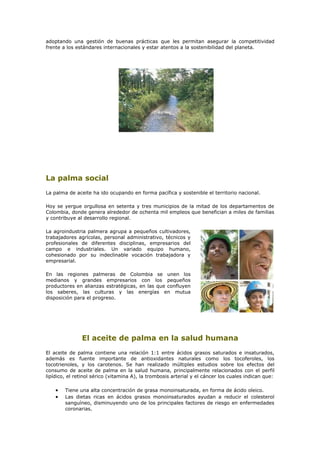 adoptando una gestión de buenas prácticas que les permitan asegurar la competitividad
frente a los estándares internacionales y estar atentos a la sostenibilidad del planeta.




La palma social
La palma de aceite ha ido ocupando en forma pacífica y sostenible el territorio nacional.

Hoy se yergue orgullosa en setenta y tres municipios de la mitad de los departamentos de
Colombia, donde genera alrededor de ochenta mil empleos que benefician a miles de familias
y contribuye al desarrollo regional.

La agroindustria palmera agrupa a pequeños cultivadores,
trabajadores agrícolas, personal administrativo, técnicos y
profesionales de diferentes disciplinas, empresarios del
campo e industriales. Un variado equipo humano,
cohesionado por su indeclinable vocación trabajadora y
empresarial.

En las regiones palmeras de Colombia se unen los
medianos y grandes empresarios con los pequeños
productores en alianzas estratégicas, en las que confluyen
los saberes, las culturas y las energías en mutua
disposición para el progreso.




               El aceite de palma en la salud humana
El aceite de palma contiene una relación 1:1 entre ácidos grasos saturados e insaturados,
además es fuente importante de antioxidantes naturales como los tocoferoles, los
tocotrienoles, y los carotenos. Se han realizado múltiples estudios sobre los efectos del
consumo de aceite de palma en la salud humana, principalmente relacionados con el perfil
lipídico, el retinol sérico (vitamina A), la trombosis arterial y el cáncer los cuales indican que:

    •   Tiene una alta concentración de grasa monoinsaturada, en forma de ácido oleico.
    •   Las dietas ricas en ácidos grasos monoinsaturados ayudan a reducir el colesterol
        sanguíneo, disminuyendo uno de los principales factores de riesgo en enfermedades
        coronarias.
 