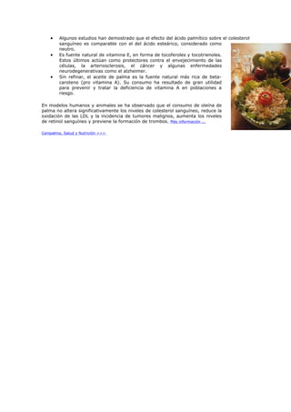 •   Algunos estudios han demostrado que el efecto del ácido palmítico sobre el colesterol
        sanguíneo es comparable con el del ácido esteárico, considerado como
        neutro.
    •   Es fuente natural de vitamina E, en forma de tocoferoles y tocotrienoles.
        Estos últimos actúan como protectores contra el envejecimiento de las
        células, la arteriosclerosis, el cáncer y algunas enfermedades
        neurodegenerativas como el alzheimer.
    •   Sin refinar, el aceite de palma es la fuente natural más rica de beta-
        caroteno (pro vitamina A). Su consumo ha resultado de gran utilidad
        para prevenir y tratar la deficiencia de vitamina A en poblaciones a
        riesgo.

En modelos humanos y animales se ha observado que el consumo de oleína de
palma no altera significativamente los niveles de colesterol sanguíneo, reduce la
oxidación de las LDL y la incidencia de tumores malignos, aumenta los niveles
de retinol sanguíneo y previene la formación de trombos. Más información ...

Cenipalma, Salud y Nutrición >>>
 