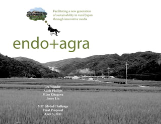 Facilitating a new generation
                                                                of sustainability in rural Japan
                                                                through innovative media




            endo+agra

                                                    Ira Winder
                                                   Adele Phillips
                                                   Miho Kitagawa
                                                     Jenny Liu

                                             MIT Global Challenge
                                                Final Proposal
                                                 April 5, 2011
2011  MIT  Global  Challenge  Competition  |  Slidedeck  |  Endo+Agra
 