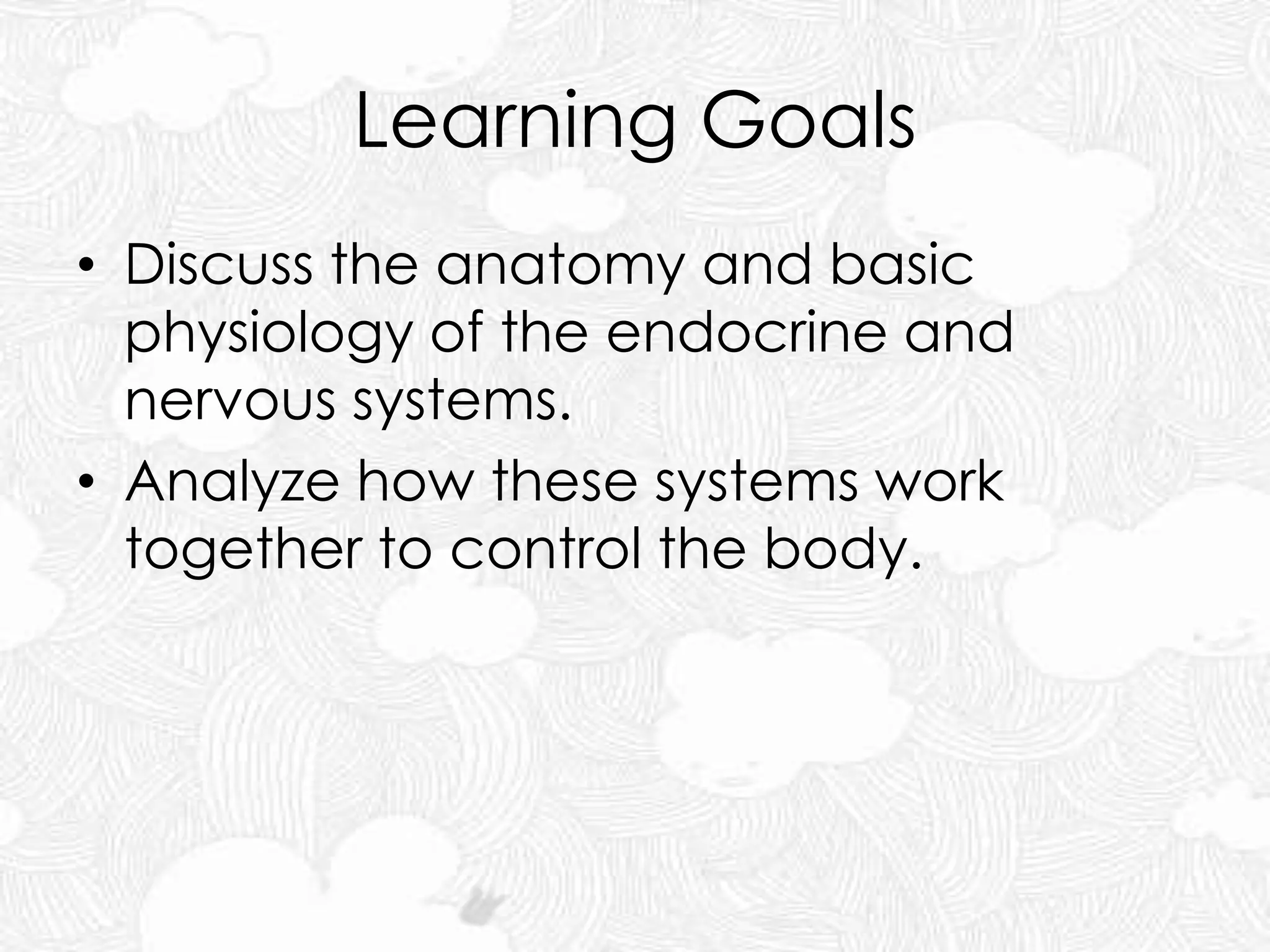 Learning Goals
• Discuss the anatomy and basic
physiology of the endocrine and
nervous systems.
• Analyze how these systems work
together to control the body.
 