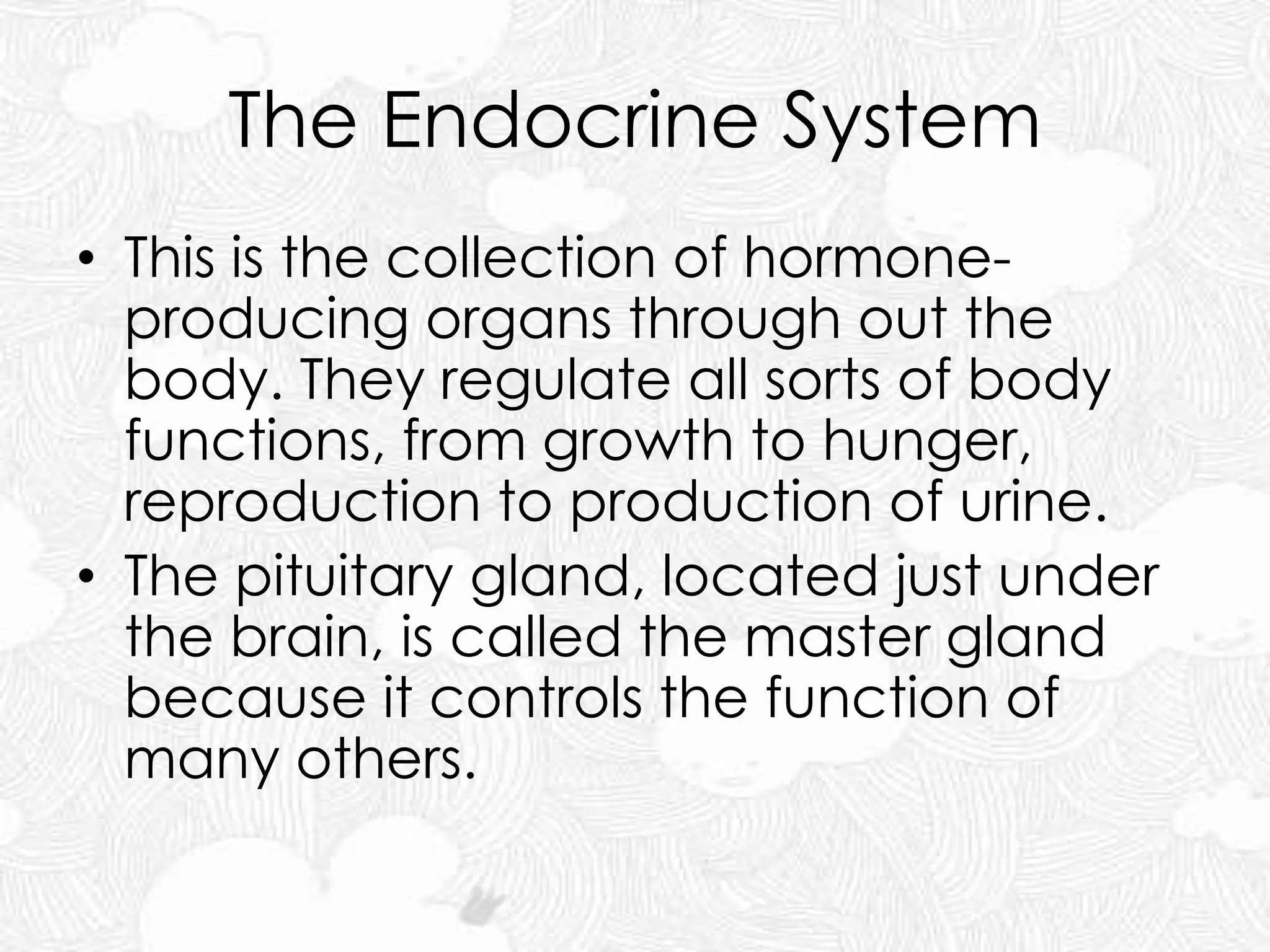 The Endocrine System
• This is the collection of hormone-
producing organs through out the
body. They regulate all sorts of body
functions, from growth to hunger,
reproduction to production of urine.
• The pituitary gland, located just under
the brain, is called the master gland
because it controls the function of
many others.
 