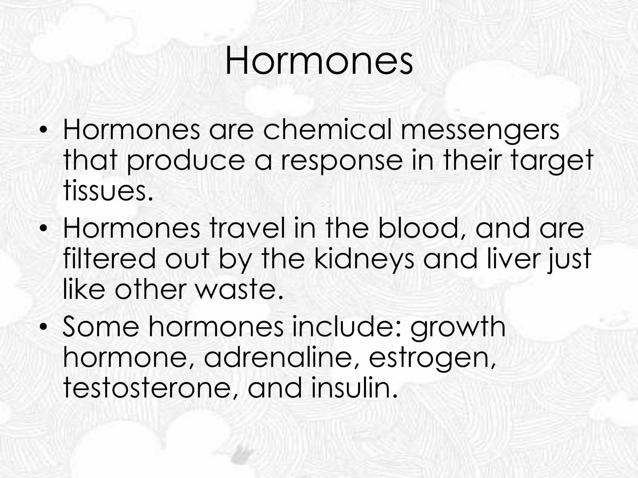 Hormones
• Hormones are chemical messengers
that produce a response in their target
tissues.
• Hormones travel in the blood, and are
filtered out by the kidneys and liver just
like other waste.
• Some hormones include: growth
hormone, adrenaline, estrogen,
testosterone, and insulin.
 