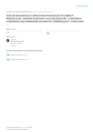 See discussions, stats, and author profiles for this publication at: https://www.researchgate.net/publication/320673746
GUÍA DE DIAGNÓSTICO CLÍNICO PARA PATOLOGÍAS PULPARES Y
PERIAPICALES. VERSIÓN ADAPTADA Y ACTUALIZADA DEL" CONSENSUS
CONFERENCE RECOMMENDED DIAGNOSTIC TERMINOLOGY", PUBLICADO
....
Article · January 2015
CITATION
1
READS
3,068
2 authors, including:
Some of the authors of this publication are also working on these related projects:
Diagnosis in Endodontics View project
Endodontic Microsurgery View project
Claudia Garcia
National University of Colombia
11 PUBLICATIONS   19 CITATIONS   
SEE PROFILE
All content following this page was uploaded by Claudia Garcia on 17 February 2018.
The user has requested enhancement of the downloaded file.
 