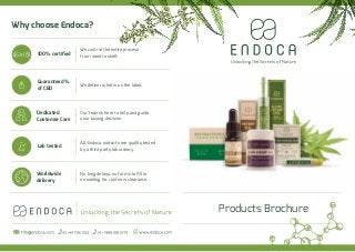 Products Brochure
Why choose Endoca?
We control the entire process
from seed to shelf.100% certiﬁed
Guaranteed %
of CBD
Dedicated
Customer Care
Worldwide
delivery
Lab tested
We deliver what is on the label.
No long delays, no forms to ﬁll in,
no waiting for customs clearance.
Our team is here to help and guide
your buying decision.
All Endoca extracts are quality tested
by a third party laboratory.
 