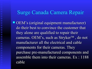 Surge Canada Camera Repair
   OEM’s (original equipment manufacturer)
    do their best to convince the customer that
    they alone are qualified to repair their
    cameras. OEM’s, such as Stryker™ , do not
    manufacturer all the electrical and cable
    components for their cameras. They
    purchase pre-manufactured components and
    assemble them into their cameras. Ex : 1188
    cable
 