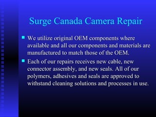 Surge Canada Camera Repair
   We utilize original OEM components where
    available and all our components and materials are
    manufactured to match those of the OEM.
   Each of our repairs receives new cable, new
    connector assembly, and new seals. All of our
    polymers, adhesives and seals are approved to
    withstand cleaning solutions and processes in use.
 
