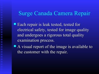 Surge Canada Camera Repair
 Each repair is leak tested, tested for
  electrical safety, tested for image quality
  and undergoes a rigorous total quality
  examination process.
 A visual report of the image is available to
  the customer with the repair.
 