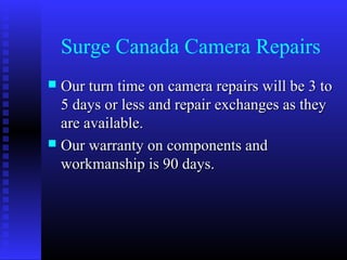 Surge Canada Camera Repairs
 Our turn time on camera repairs will be 3 to
  5 days or less and repair exchanges as they
  are available.
 Our warranty on components and
  workmanship is 90 days.
 