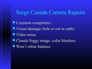 Surge Canada Camera Repairs
 Common complaints :
 Visual damage; hole or cut in cable.
 Video noise.
 Cloudy/foggy image, color blotches.
 Won’t white balance.
 