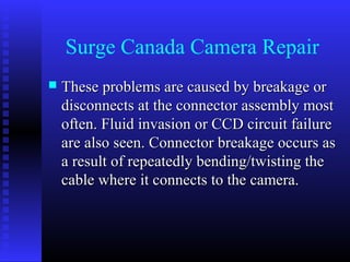 Surge Canada Camera Repair
   These problems are caused by breakage or
    disconnects at the connector assembly most
    often. Fluid invasion or CCD circuit failure
    are also seen. Connector breakage occurs as
    a result of repeatedly bending/twisting the
    cable where it connects to the camera.
 