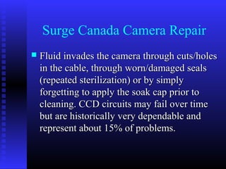 Surge Canada Camera Repair
   Fluid invades the camera through cuts/holes
    in the cable, through worn/damaged seals
    (repeated sterilization) or by simply
    forgetting to apply the soak cap prior to
    cleaning. CCD circuits may fail over time
    but are historically very dependable and
    represent about 15% of problems.
 