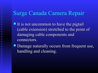 Surge Canada Camera Repair
 It is not uncommon to have the pigtail
  (cable extension) stretched to the point of
  damaging cable components and
  connectors.
 Damage naturally occurs from frequent use,
  handling and cleaning.
 