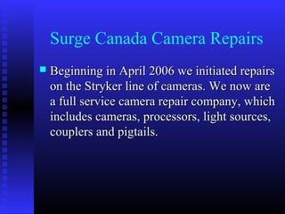 Surge Canada Camera Repairs
   Beginning in April 2006 we initiated repairs
    on the Stryker line of cameras. We now are
    a full service camera repair company, which
    includes cameras, processors, light sources,
    couplers and pigtails.
 