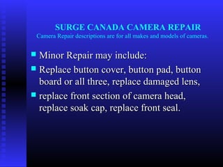SURGE CANADA CAMERA REPAIR
    Camera Repair descriptions are for all makes and models of cameras.


 Minor Repair may include:
 Replace button cover, button pad, button
  board or all three, replace damaged lens,
 replace front section of camera head,
  replace soak cap, replace front seal.
 