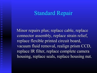 Standard Repair

Minor repairs plus; replace cable, replace
connector assembly, replace strain relief,
replace flexible printed circuit board,
vacuum fluid removal, realign prism CCD,
replace IR filter, replace complete camera
housing, replace seals, replace housing nut.
 