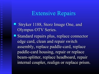 Extensive Repairs
  Stryker 1188, Storz Image One, and
  Olympus OTV Series.
 Standard repairs plus, replace connector
  edge card, clean and repair switch
  assembly, replace paddle-card, replace
  paddle-card housing, repair or replace
  beam-splitter, replace headboard, repair
  internal coupler, realign or replace prism.
 