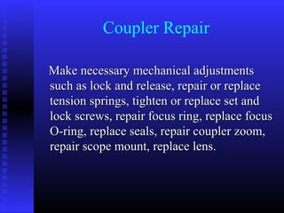 Coupler Repair

Make necessary mechanical adjustments
such as lock and release, repair or replace
tension springs, tighten or replace set and
lock screws, repair focus ring, replace focus
O-ring, replace seals, repair coupler zoom,
repair scope mount, replace lens.
 