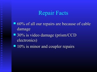 Repair Facts
 60% of all our repairs are because of cable
  damage
 30% is video damage (prism/CCD
  electronics)
 10% is minor and coupler repairs
 