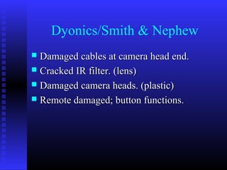 Dyonics/Smith & Nephew
 Damaged cables at camera head end.
 Cracked IR filter. (lens)
 Damaged camera heads. (plastic)
 Remote damaged; button functions.
 